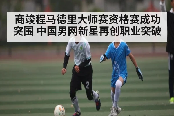 商竣程马德里大师赛资格赛成功突围 中国男网新星再创职业突破