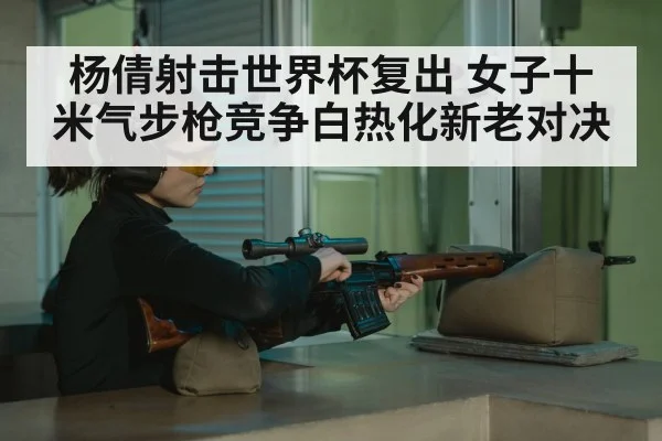 杨倩射击世界杯复出 女子十米气步枪竞争白热化新老对决