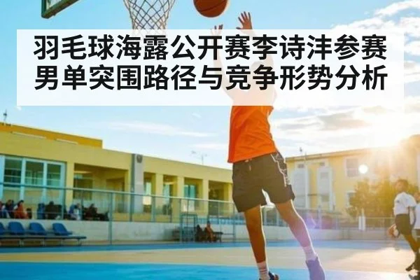 羽毛球海露公开赛李诗沣参赛男单突围路径与竞争形势分析